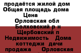 продаётся жилой дом › Общая площадь дома ­ 50 › Цена ­ 468 000 - Орловская обл., Болховский р-н, Щербовский п. Недвижимость » Дома, коттеджи, дачи продажа   . Орловская обл.